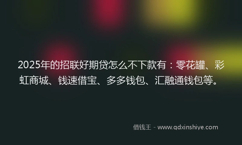 2025年的招联好期贷怎么不下款有：零花罐、彩虹商城、钱速借宝、多多钱包、汇融通钱包等。