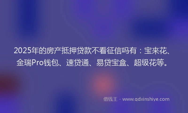 2025年的房产抵押贷款不看征信吗有：宝来花、金瑞Pro钱包、速贷通、易贷宝盒、超级花等。