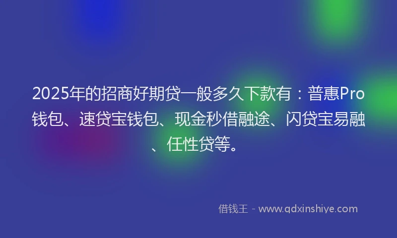 2025年的招商好期贷一般多久下款有：普惠Pro钱包、速贷宝钱包、现金秒借融途、闪贷宝易融、任性贷等。