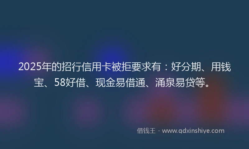 2025年的招行信用卡被拒要求有：好分期、用钱宝、58好借、现金易借通、涌泉易贷等。