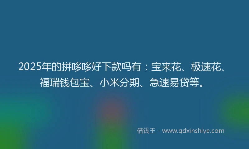2025年的拼哆哆好下款吗有：宝来花、极速花、福瑞钱包宝、小米分期、急速易贷等。
