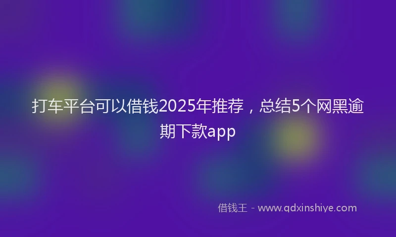 打车平台可以借钱2025年推荐，总结5个网黑逾期下款app