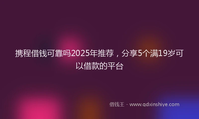 携程借钱可靠吗2025年推荐，分享5个满19岁可以借款的平台