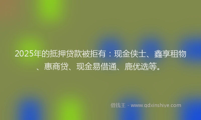 2025年的抵押贷款被拒有：现金侠士、鑫享租物、惠商贷、现金易借通、鹿优选等。