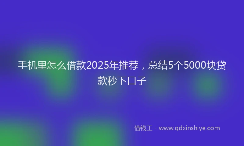 手机里怎么借款2025年推荐，总结5个5000块贷款秒下口子