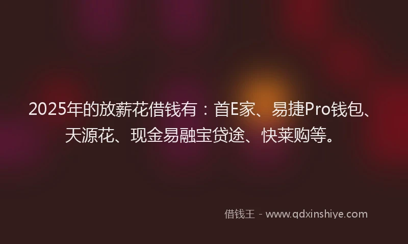 2025年的放薪花借钱有：首E家、易捷Pro钱包、天源花、现金易融宝贷途、快莱购等。