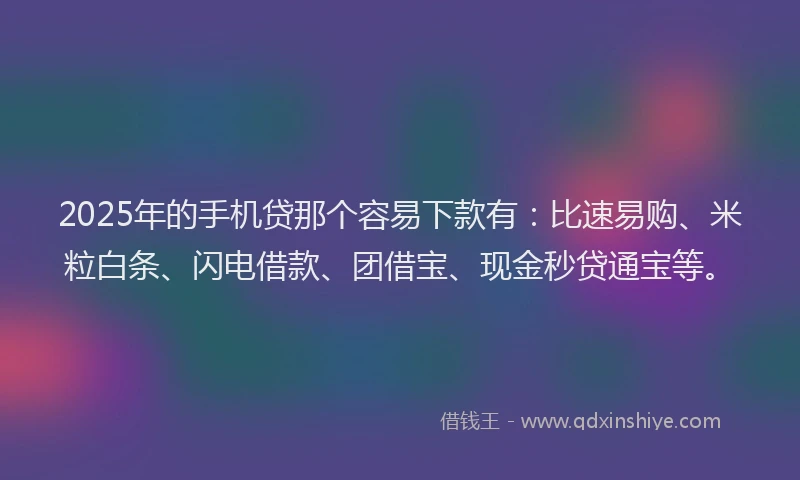 2025年的手机贷那个容易下款有：比速易购、米粒白条、闪电借款、团借宝、现金秒贷通宝等。