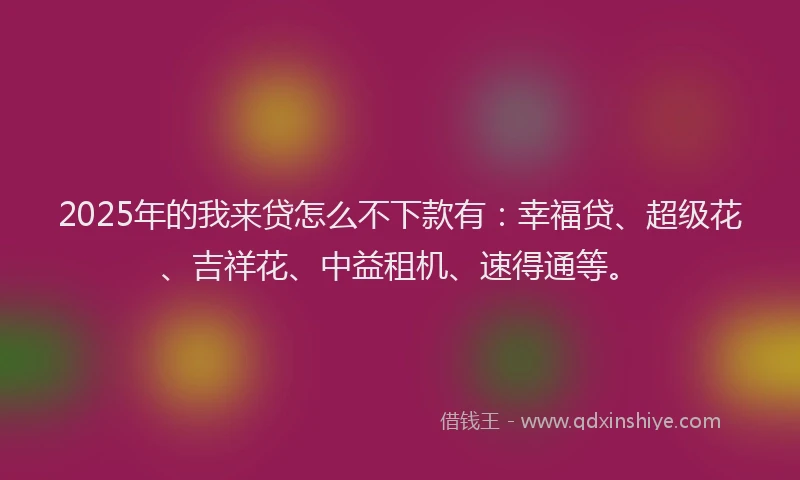 2025年的我来贷怎么不下款有：幸福贷、超级花、吉祥花、中益租机、速得通等。