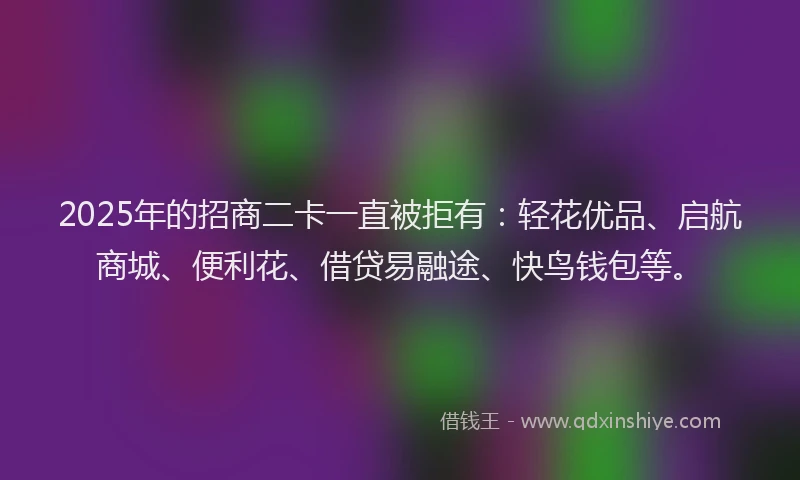2025年的招商二卡一直被拒有：轻花优品、启航商城、便利花、借贷易融途、快鸟钱包等。