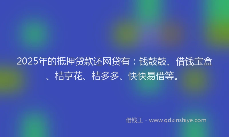 2025年的抵押贷款还网贷有：钱鼓鼓、借钱宝盒、桔享花、桔多多、快快易借等。