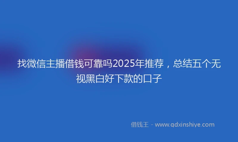 找微信主播借钱可靠吗2025年推荐，总结五个无视黑白好下款的口子