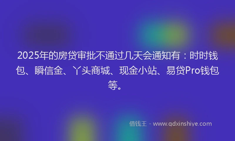 2025年的房贷审批不通过几天会通知有：时时钱包、瞬信金、丫头商城、现金小站、易贷Pro钱包等。