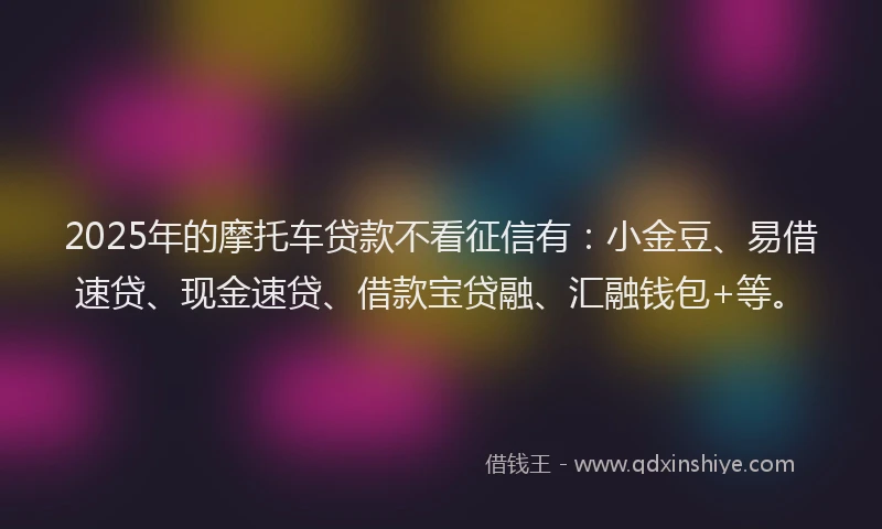 2025年的摩托车贷款不看征信有：小金豆、易借速贷、现金速贷、借款宝贷融、汇融钱包+等。