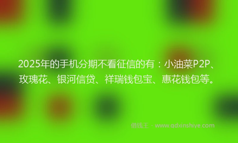2025年的手机分期不看征信的有：小油菜P2P、玫瑰花、银河信贷、祥瑞钱包宝、惠花钱包等。
