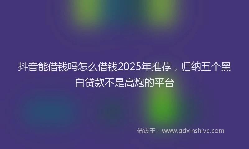 抖音能借钱吗怎么借钱2025年推荐，归纳五个黑白贷款不是高炮的平台