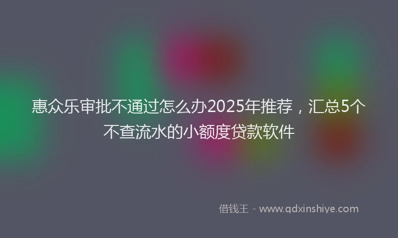 惠众乐审批不通过怎么办2025年推荐，汇总5个不查流水的小额度贷款软件