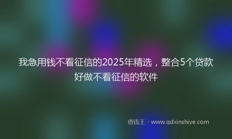 我急用钱不看征信的2025年精选，整合5个贷款好做不看征信的软件