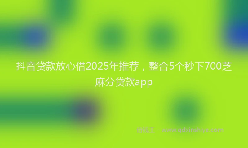 抖音贷款放心借2025年推荐，整合5个秒下700芝麻分贷款app