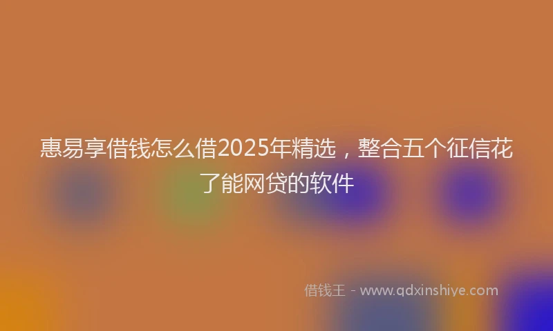 惠易享借钱怎么借2025年精选，整合五个征信花了能网贷的软件