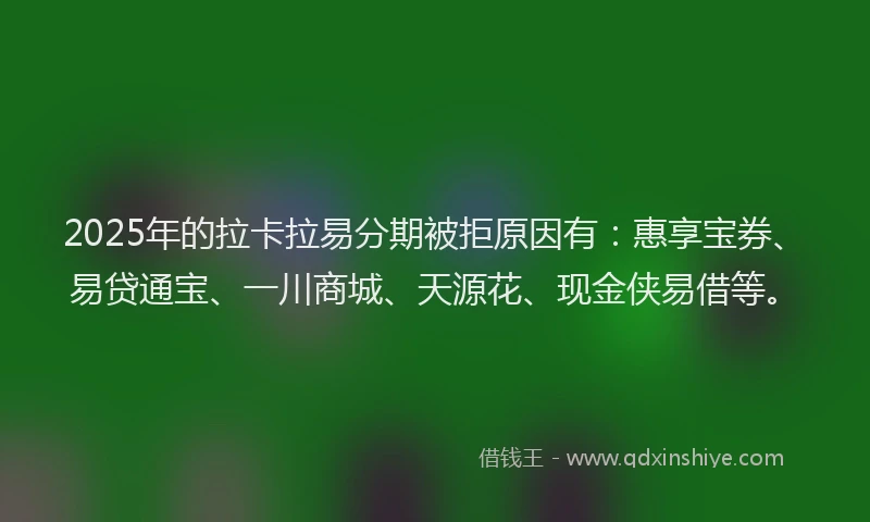 2025年的拉卡拉易分期被拒原因有：惠享宝券、易贷通宝、一川商城、天源花、现金侠易借等。