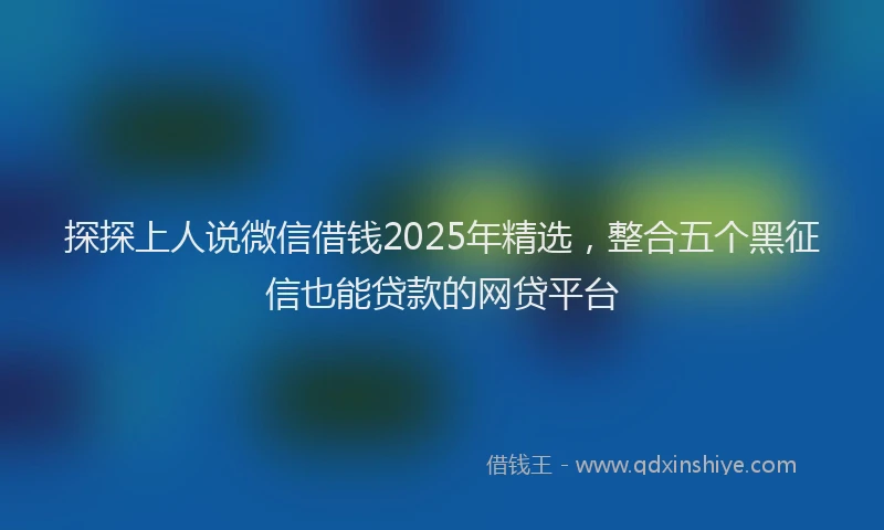 探探上人说微信借钱2025年精选，整合五个黑征信也能贷款的网贷平台