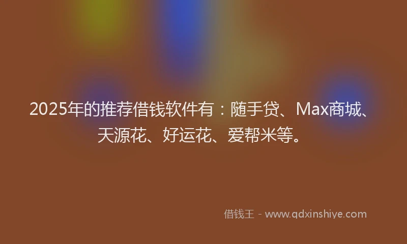 2025年的推荐借钱软件有：随手贷、Max商城、天源花、好运花、爱帮米等。