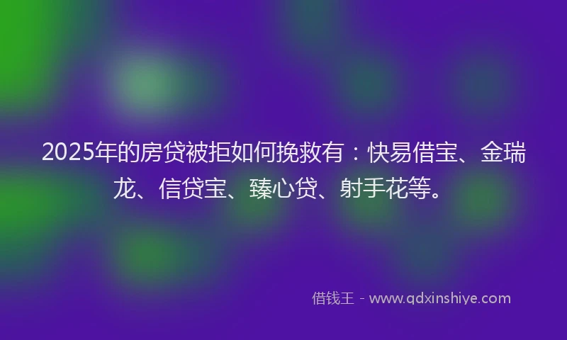 2025年的房贷被拒如何挽救有：快易借宝、金瑞龙、信贷宝、臻心贷、射手花等。