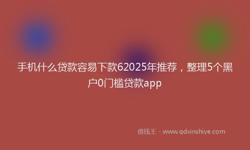 手机什么贷款容易下款62025年推荐，整理5个黑户0门槛贷款app