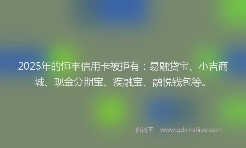 2025年的恒丰信用卡被拒有：易融贷宝、小吉商城、现金分期宝、疾融宝、融悦钱包等。