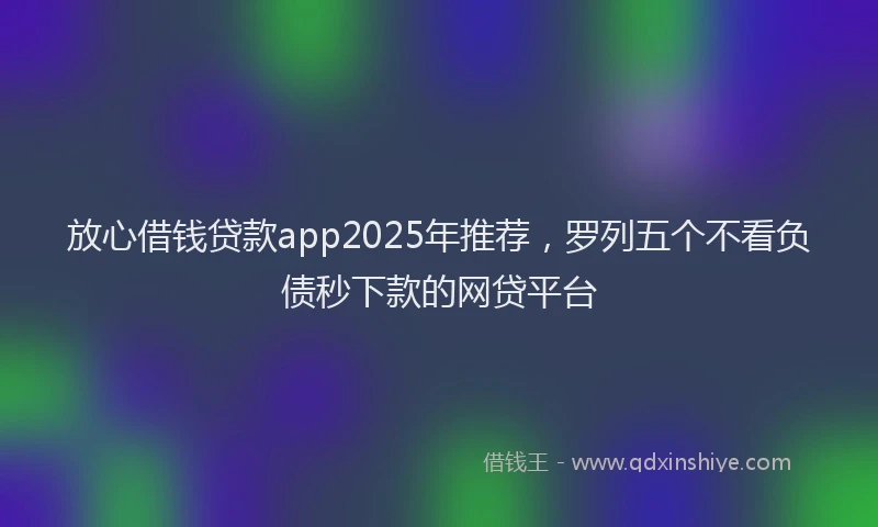 放心借钱贷款app2025年推荐，罗列五个不看负债秒下款的网贷平台
