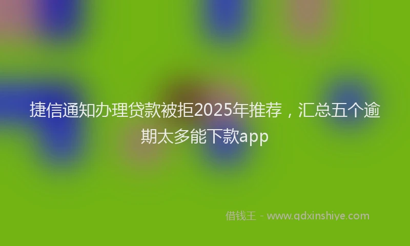 捷信通知办理贷款被拒2025年推荐，汇总五个逾期太多能下款app