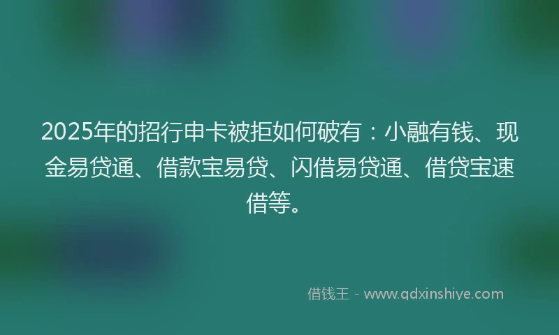 2025年的招行申卡被拒如何破有：小融有钱、现金易贷通、借款宝易贷、闪借易贷通、借贷宝速借等。