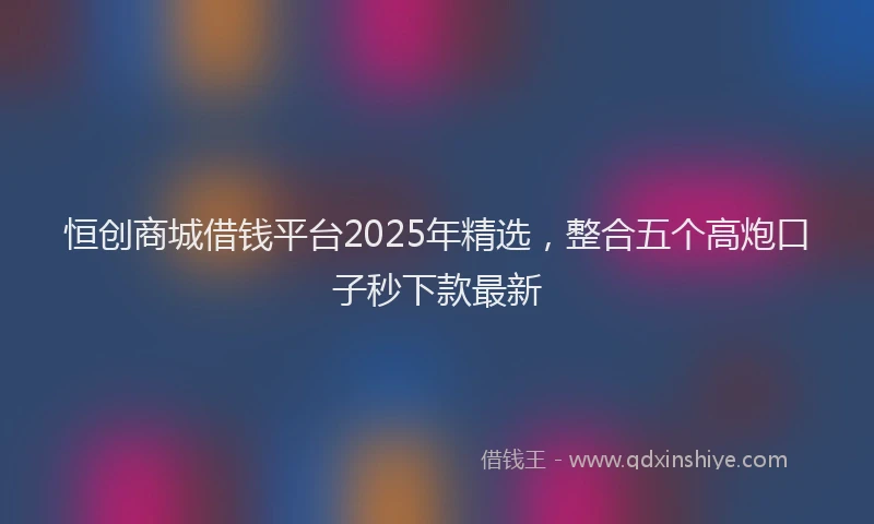 恒创商城借钱平台2025年精选，整合五个高炮口子秒下款最新