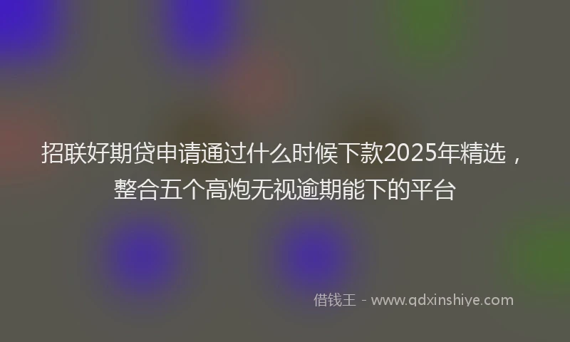 招联好期贷申请通过什么时候下款2025年精选，整合五个高炮无视逾期能下的平台