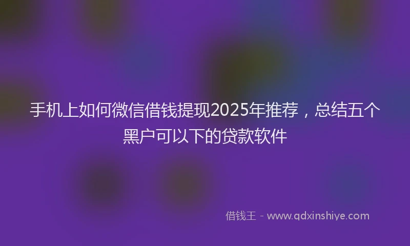 手机上如何微信借钱提现2025年推荐，总结五个黑户可以下的贷款软件