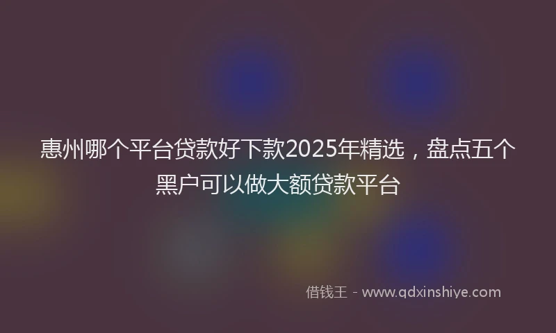 惠州哪个平台贷款好下款2025年精选，盘点五个黑户可以做大额贷款平台