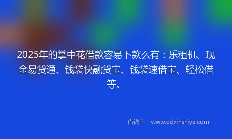 2025年的掌中花借款容易下款么有：乐租机、现金易贷通、钱袋快融贷宝、钱袋速借宝、轻松借等。