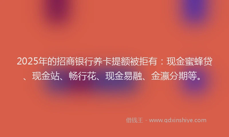 2025年的招商银行养卡提额被拒有：现金蜜蜂贷、现金站、畅行花、现金易融、金瀛分期等。