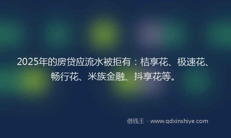 2025年的房贷应流水被拒有：桔享花、极速花、畅行花、米族金融、抖享花等。