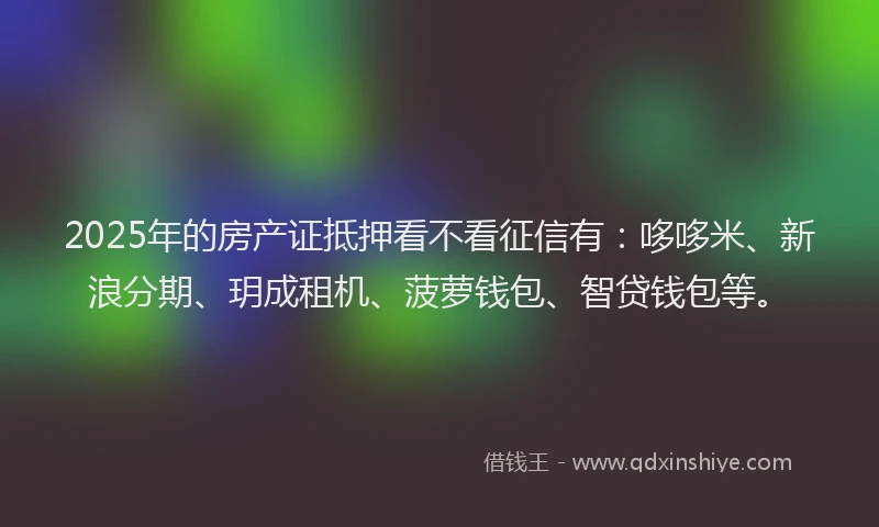 2025年的房产证抵押看不看征信有：哆哆米、新浪分期、玥成租机、菠萝钱包、智贷钱包等。