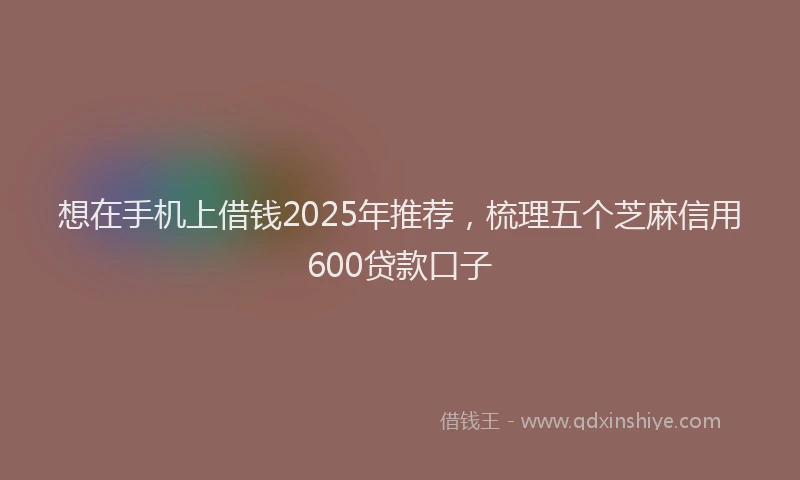 想在手机上借钱2025年推荐，梳理五个芝麻信用600贷款口子