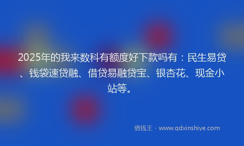2025年的我来数科有额度好下款吗有：民生易贷、钱袋速贷融、借贷易融贷宝、银杏花、现金小站等。