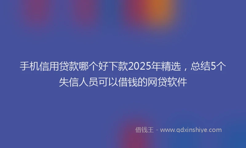 手机信用贷款哪个好下款2025年精选，总结5个失信人员可以借钱的网贷软件