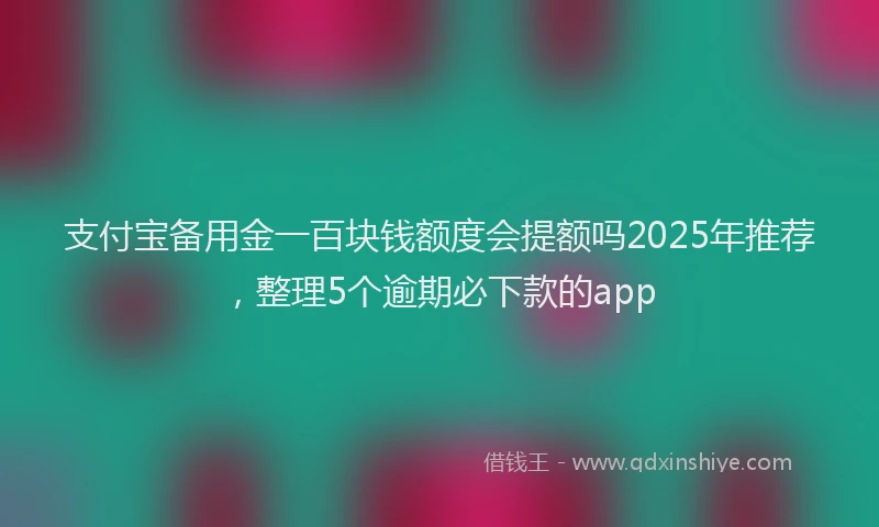 支付宝备用金一百块钱额度会提额吗2025年推荐，整理5个逾期必下款的app