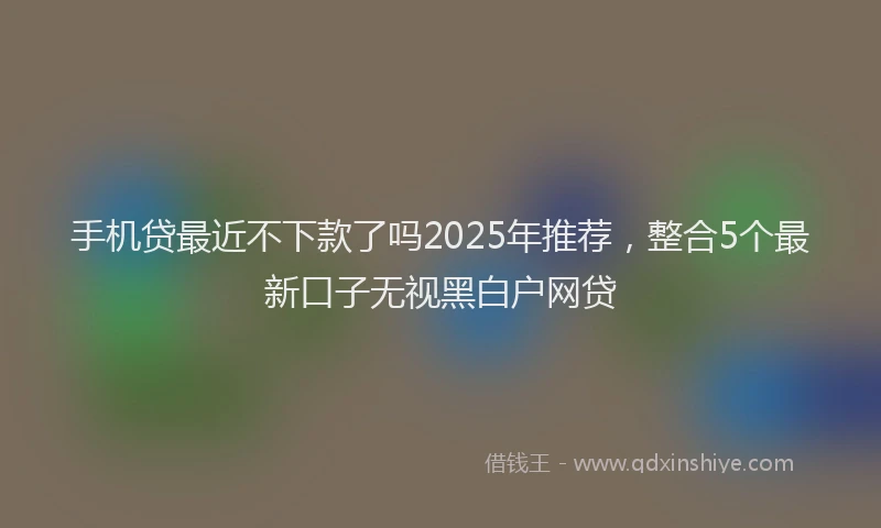 手机贷最近不下款了吗2025年推荐，整合5个最新口子无视黑白户网贷