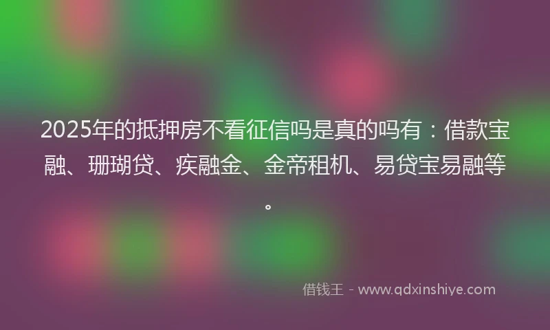 2025年的抵押房不看征信吗是真的吗有：借款宝融、珊瑚贷、疾融金、金帝租机、易贷宝易融等。