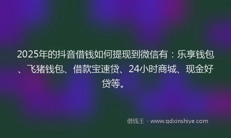 2025年的抖音借钱如何提现到微信有：乐享钱包、飞猪钱包、借款宝速贷、24小时商城、现金好贷等。