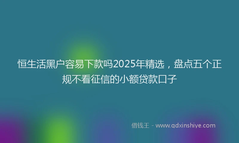 恒生活黑户容易下款吗2025年精选，盘点五个正规不看征信的小额贷款口子