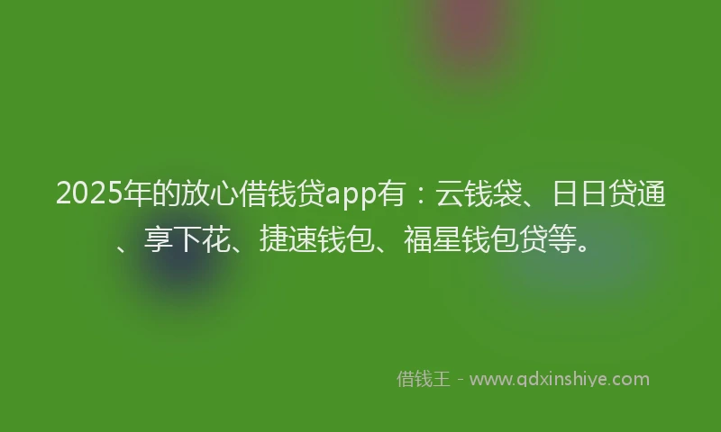 2025年的放心借钱贷app有：云钱袋、日日贷通、享下花、捷速钱包、福星钱包贷等。
