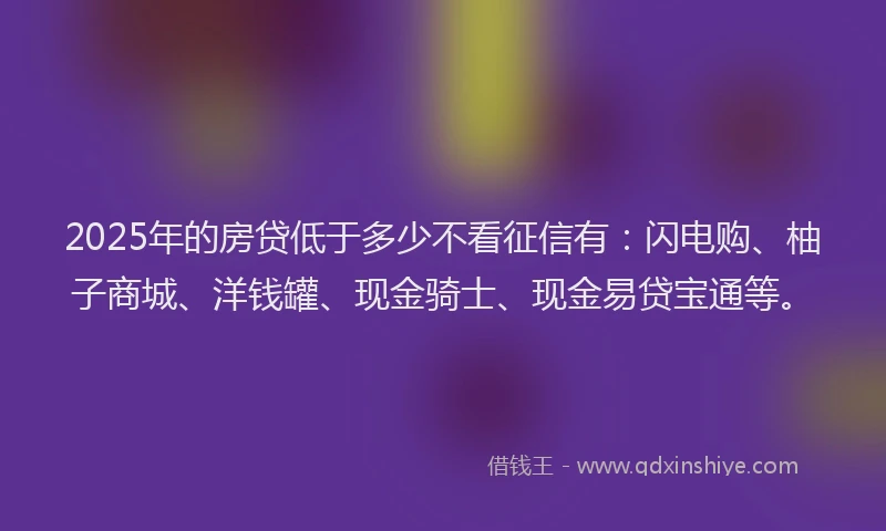 2025年的房贷低于多少不看征信有：闪电购、柚子商城、洋钱罐、现金骑士、现金易贷宝通等。